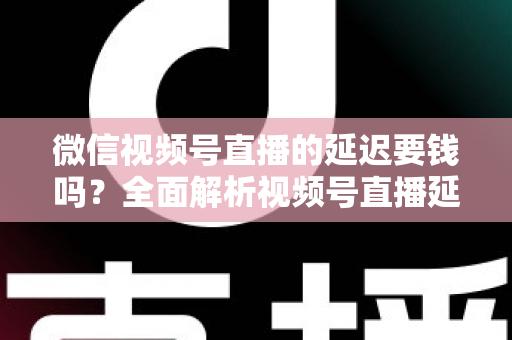 微信视频号直播的延迟要钱吗？全面解析视频号直播延迟机制与费用问题