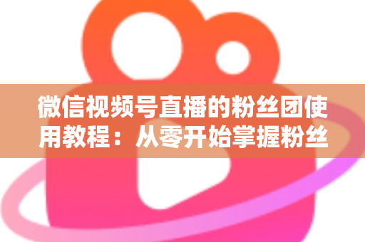 微信视频号直播的粉丝团使用教程：从零开始掌握粉丝团创建、加入与高效运营的全流程实战指南