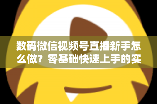 数码微信视频号直播新手怎么做？零基础快速上手的实战攻略全解析