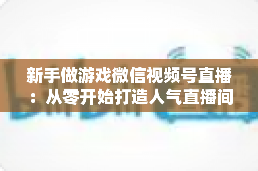 新手做游戏微信视频号直播：从零开始打造人气直播间的完整指南