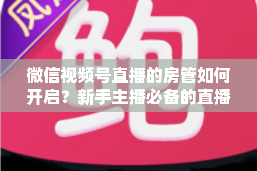 微信视频号直播的房管如何开启？新手主播必备的直播间管理全攻略