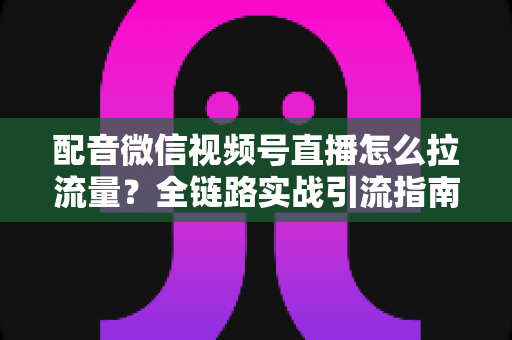 配音微信视频号直播怎么拉流量？全链路实战引流指南助你快速起号