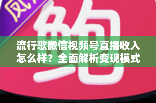 流行歌微信视频号直播收入怎么样？全面解析变现模式与赚钱技巧
