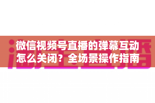 微信视频号直播的弹幕互动怎么关闭？全场景操作指南与运营建议，助你打造清爽的直播体验