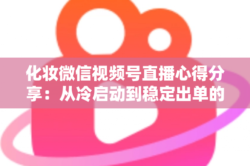 化妆微信视频号直播心得分享：从冷启动到稳定出单的实战经验全解析