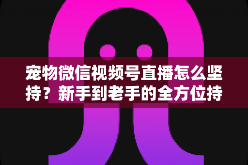 宠物微信视频号直播怎么坚持？新手到老手的全方位持久运营指南