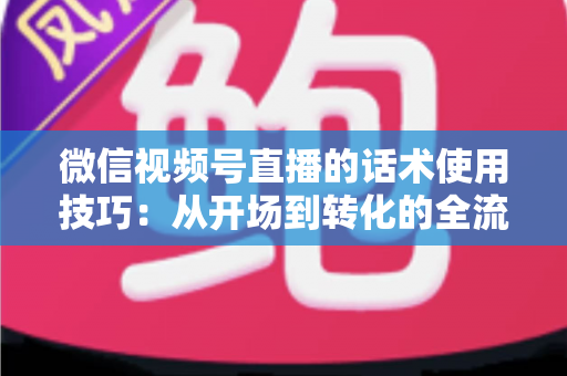 微信视频号直播的话术使用技巧：从开场到转化的全流程实战指南