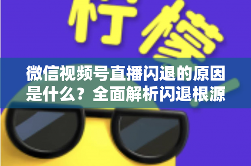 微信视频号直播闪退的原因是什么？全面解析闪退根源与实用解决方案指南