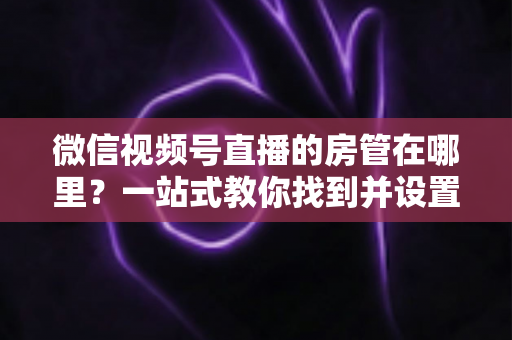 微信视频号直播的房管在哪里?一站式教你找到并设置直播间管理员 微信视频号直播的房管在哪里?一站式教你找到并设置直播间管理员