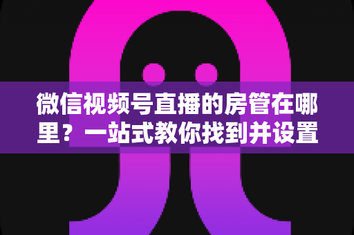 微信视频号直播的房管在哪里？一站式教你找到并设置直播间管理员