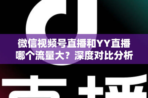 微信视频号直播和YY直播哪个流量大？深度对比分析助你选对平台