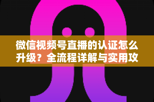 微信视频号直播的认证怎么升级？全流程详解与实用攻略，助你快速解锁更高直播权限
