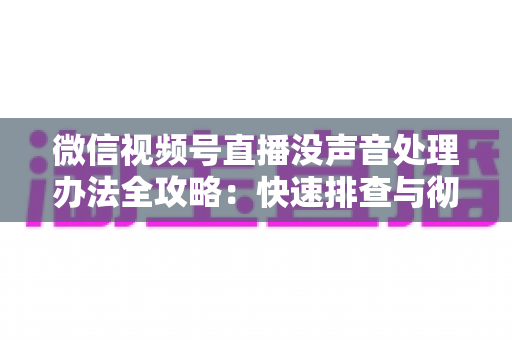 微信视频号直播没声音处理办法全攻略：快速排查与彻底解决方案