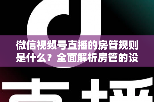微信视频号直播的房管规则是什么？全面解析房管的设置方法、权限范围与行为规范