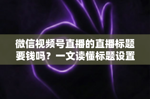 微信视频号直播的直播标题要钱吗？一文读懂标题设置规则与免费引流实战技巧
