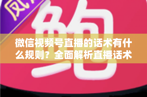 微信视频号直播的话术有什么规则？全面解析直播话术合规规范与实战应用指南