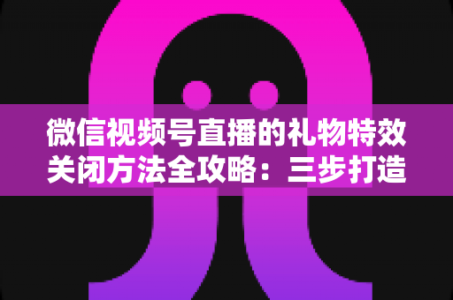 微信视频号直播的礼物特效关闭方法全攻略：三步打造清爽流畅的观看体验