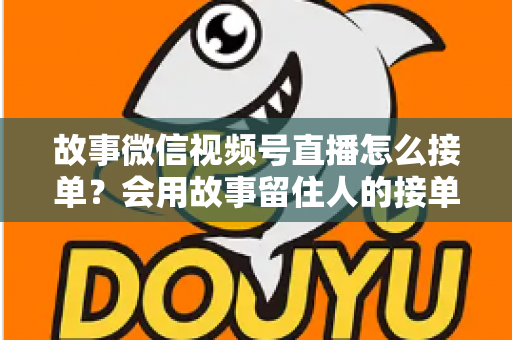 故事微信视频号直播怎么接单？会用故事留住人的接单实战全攻略