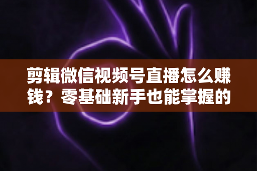 剪辑微信视频号直播怎么赚钱？零基础新手也能掌握的五大变现攻略与实操指南