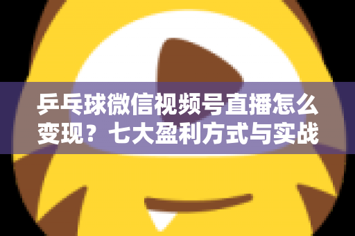 乒乓球微信视频号直播怎么变现？七大盈利方式与实战运营指南全解析