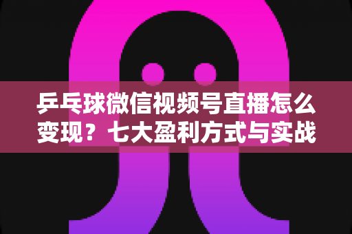 乒乓球微信视频号直播怎么变现？七大盈利方式与实战运营指南全解析