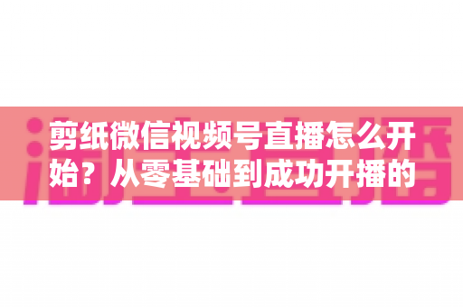 剪纸微信视频号直播怎么开始？从零基础到成功开播的全流程实操指南