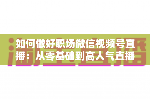 如何做好职场微信视频号直播：从零基础到高人气直播的全方位实战指南