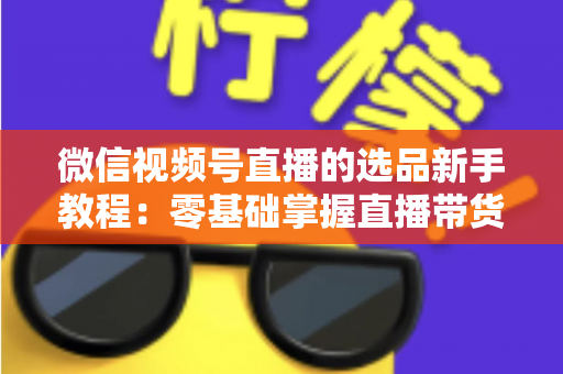 微信视频号直播的选品新手教程：零基础掌握直播带货选品逻辑与实战方法
