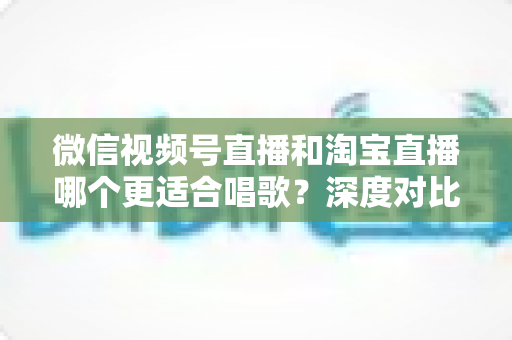 微信视频号直播和淘宝直播哪个更适合唱歌？深度对比分析帮你选对直播舞台