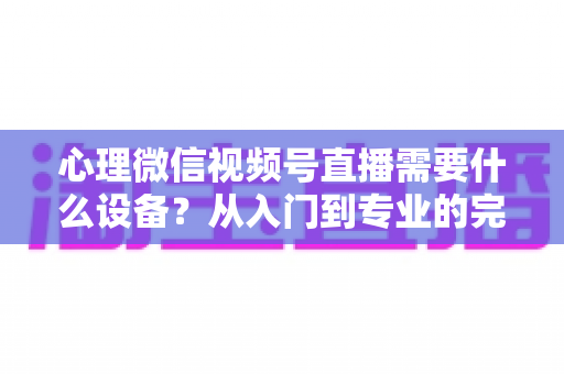 心理微信视频号直播需要什么设备？从入门到专业的完整清单与搭建指南