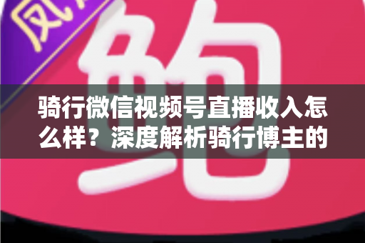 骑行微信视频号直播收入怎么样?深度解析骑行博主的赚钱潜力与变现路径 骑行微信视频号直播收入怎么样?深度解析骑行博主的赚钱潜力与变现路径