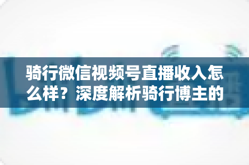 骑行微信视频号直播收入怎么样?深度解析骑行博主的赚钱潜力与变现路径 骑行微信视频号直播收入怎么样?深度解析骑行博主的赚钱潜力与变现路径