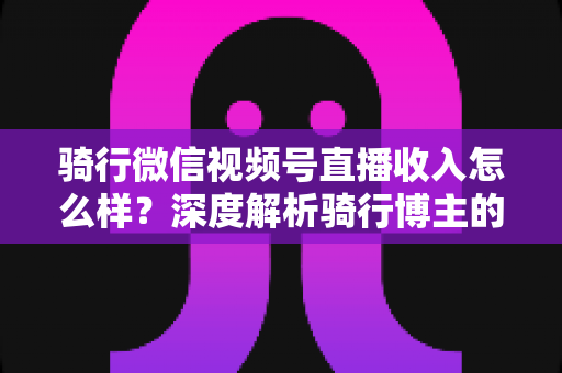 骑行微信视频号直播收入怎么样？深度解析骑行博主的赚钱潜力与变现路径