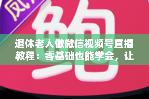 退休老人做微信视频号直播教程：零基础也能学会，让晚年生活焕发新光彩