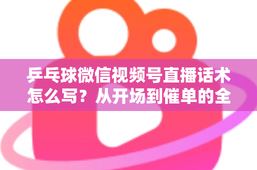 乒乓球微信视频号直播话术怎么写？从开场到催单的全流程话术指南（新手必备干货）