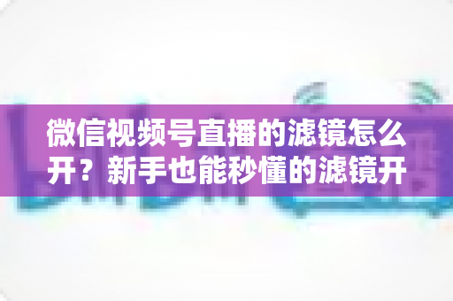 微信视频号直播的滤镜怎么开?新手也能秒懂的滤镜开启教程与直播美化全攻略 微信视频号直播的滤镜怎么开?新手也能秒懂的滤镜开启教程与直播美化全攻略
