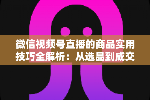 微信视频号直播的商品实用技巧全解析:从选品到成交的完整实战指南 微信视频号直播的商品实用技巧全解析:从选品到成交的完整实战指南