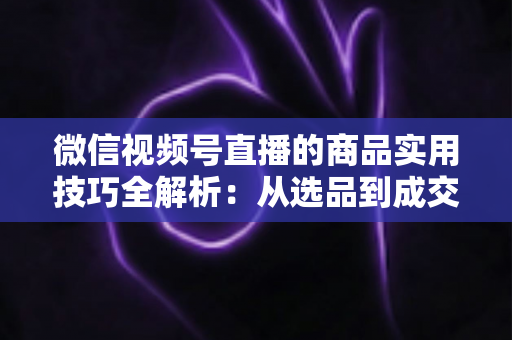微信视频号直播的商品实用技巧全解析:从选品到成交的完整实战指南 微信视频号直播的商品实用技巧全解析:从选品到成交的完整实战指南