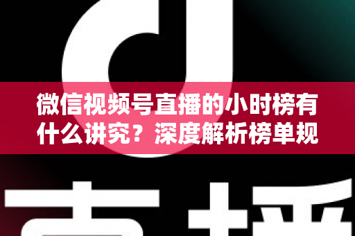 微信视频号直播的小时榜有什么讲究？深度解析榜单规则、冲榜技巧与避坑指南