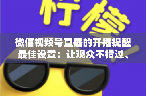微信视频号直播的开播提醒最佳设置：让观众不错过、主播不流失的完整配置指南