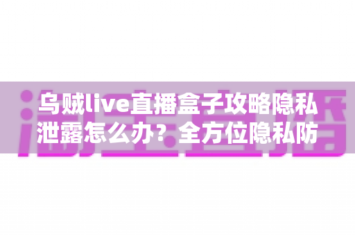 乌贼live直播盒子攻略隐私泄露怎么办？全方位隐私防护与紧急应对实用指南
