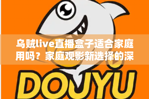 乌贼live直播盒子适合家庭用吗？家庭观影新选择的深度解析与实用选购指南