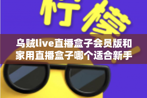 乌贼live直播盒子会员版和家用直播盒子哪个适合新手？新手主播选购全攻略与深度对比解析