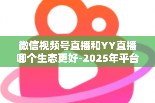 微信视频号直播和YY直播哪个生态更好-2025年平台生态深度对比与选择指南