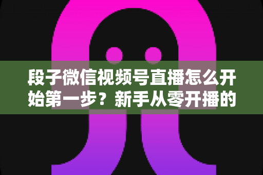 段子微信视频号直播怎么开始第一步？新手从零开播的完整实战指南