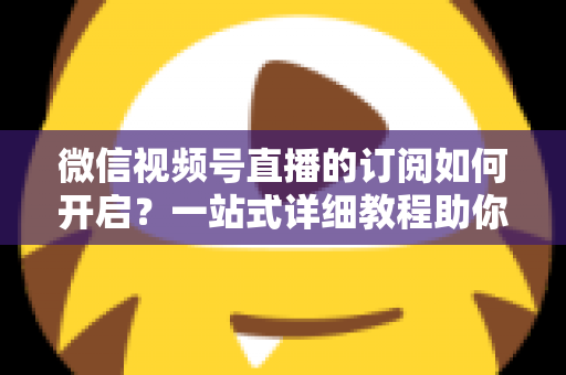 微信视频号直播的订阅如何开启？一站式详细教程助你轻松玩转直播订阅功能