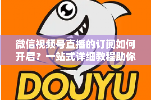 微信视频号直播的订阅如何开启？一站式详细教程助你轻松玩转直播订阅功能