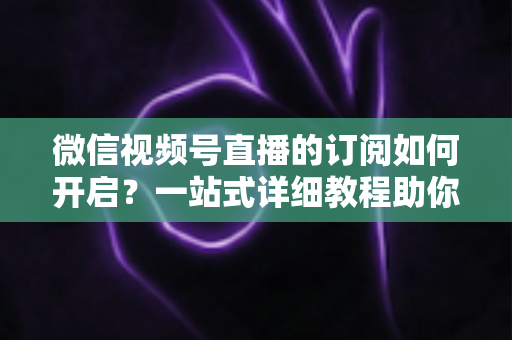 微信视频号直播的订阅如何开启？一站式详细教程助你轻松玩转直播订阅功能