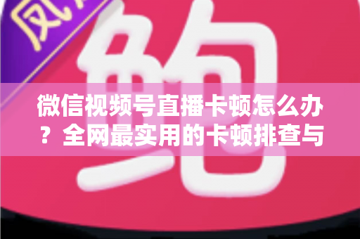 微信视频号直播卡顿怎么办？全网最实用的卡顿排查与优化完整指南