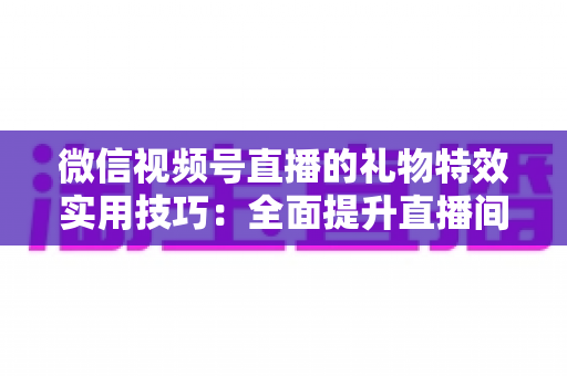 微信视频号直播的礼物特效实用技巧：全面提升直播间人气与收益的实战指南
